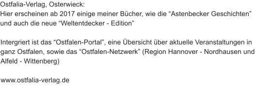 Ostfalia-Verlag, Osterwieck: Hier erscheinen ab 2017 einige meiner Bcher, wie die Astenbecker Geschichten und auch die neue Weltentdecker - Edition  Intergriert ist das Ostfalen-Portal, eine bersicht ber aktuelle Veranstaltungen in ganz Ostfalen, sowie das Ostfalen-Netzwerk (Region Hannover - Nordhausen und Alfeld - Wittenberg)  www.ostfalia-verlag.de